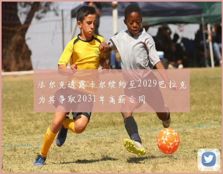 法尔克透露卡尔续约至2029巴拉克为其争取2031年高薪合同