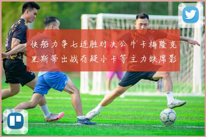 快船力争七连胜对决公牛卡梅隆克里斯蒂出战存疑小卡等主力缺席影响比赛走势