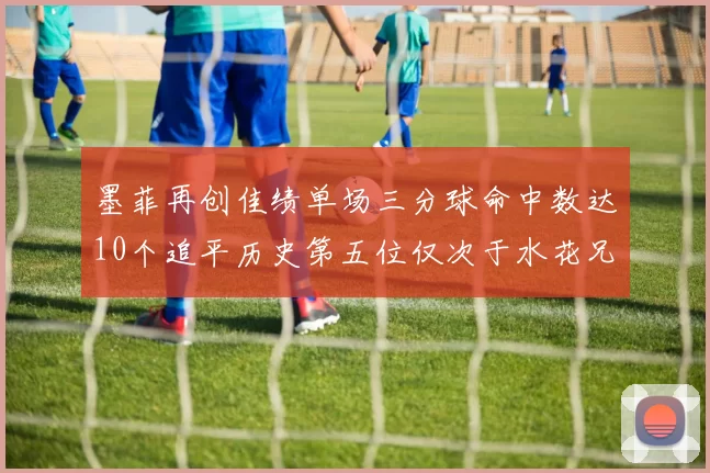 墨菲再创佳绩单场三分球命中数达10个追平历史第五位仅次于水花兄弟和利登