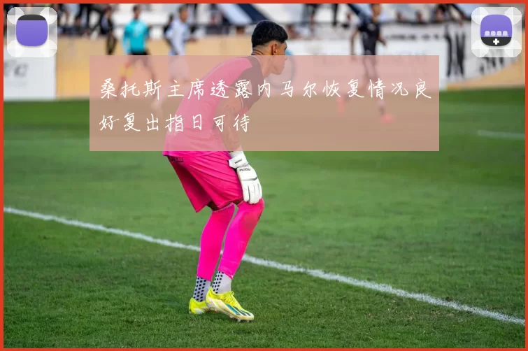 桑托斯主席透露内马尔恢复情况良好复出指日可待