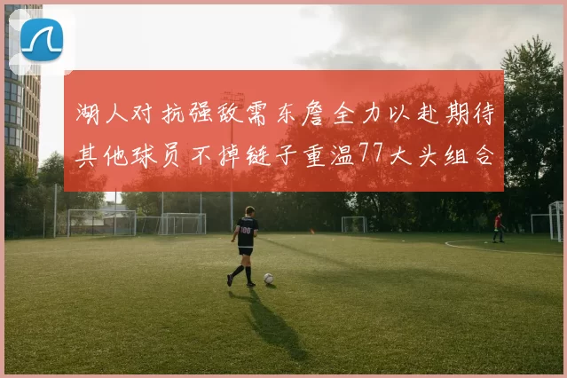 湖人对抗强敌需东詹全力以赴期待其他球员不掉链子重温77大头组合辉煌