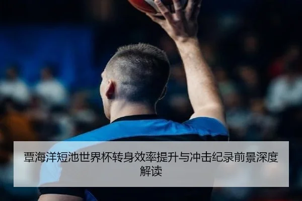 覃海洋短池世界杯转身效率提升与冲击纪录前景深度解读